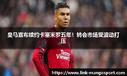 皇马宣布续约卡塞米罗五年！转会市场受波动打压
